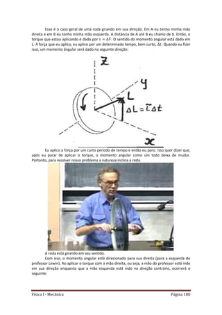 Física I - Mecânica Página 180
Esse é o caso geral de uma roda girando em sua direção. Em A eu tenho minha mão
direita e em B eu tenho minha mão esquerda. A distância de A até B eu chamo de b. Então, o
torque que estou aplicando é dado por . O sentido do momento angular está dado em
L. A força que eu aplico, eu aplico por um determinado tempo, bem curto, . Quando eu fizer
isso, um momento ângular será dado na seguinte direção:
Eu aplico a força por um curto período de tempo e então eu paro. Isso quer dizer que,
após eu parar de aplicar o torque, o momento angular como um todo deixa de mudar.
Portanto, para resolver nosso problema a natureza inclina a roda.
A roda está girando em seu sentido.
Com isso, o momento angular está direcionado para sua direita (para a esquerda do
professor Lewin). Ao aplicar o torque com a mão direita, ou seja, a mão do professor está indo
em sua direção enquanto que a mão esquerda está indo na direção contrário, ocorrerá o
seguinte:
 