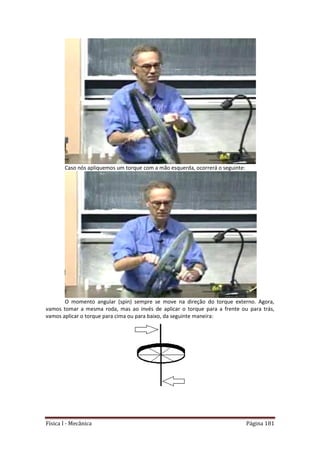 Física I - Mecânica Página 181
Caso nós apliquemos um torque com a mão esquerda, ocorrerá o seguinte:
O momento angular (spin) sempre se move na direção do torque externo. Agora,
vamos tomar a mesma roda, mas ao invés de aplicar o torque para a frente ou para trás,
vamos aplicar o torque para cima ou para baixo, da seguinte maneira:
 