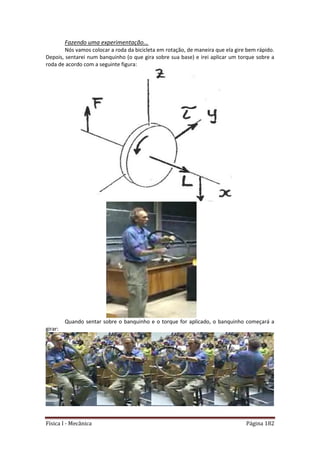 Física I - Mecânica Página 182
Fazendo uma experimentação...
Nós vamos colocar a roda da bicicleta em rotação, de maneira que ela gire bem rápido.
Depois, sentarei num banquinho (o que gira sobre sua base) e irei aplicar um torque sobre a
roda de acordo com a seguinte figura:
Quando sentar sobre o banquinho e o torque for aplicado, o banquinho começará a
girar:
 