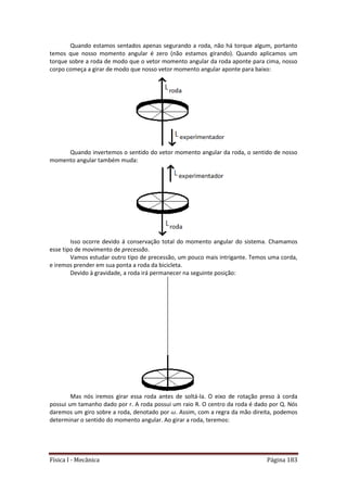 Física I - Mecânica Página 183
Quando estamos sentados apenas segurando a roda, não há torque algum, portanto
temos que nosso momento angular é zero (não estamos girando). Quando aplicamos um
torque sobre a roda de modo que o vetor momento angular da roda aponte para cima, nosso
corpo começa a girar de modo que nosso vetor momento angular aponte para baixo:
Quando invertemos o sentido do vetor momento angular da roda, o sentido de nosso
momento angular também muda:
Isso ocorre devido á conservação total do momento angular do sistema. Chamamos
esse tipo de movimento de precessão.
Vamos estudar outro tipo de precessão, um pouco mais intrigante. Temos uma corda,
e iremos prender em sua ponta a roda da bicicleta.
Devido à gravidade, a roda irá permanecer na seguinte posição:
Mas nós iremos girar essa roda antes de soltá-la. O eixo de rotação preso à corda
possui um tamanho dado por r. A roda possui um raio R. O centro da roda é dado por Q. Nós
daremos um giro sobre a roda, denotado por . Assim, com a regra da mão direita, podemos
determinar o sentido do momento angular. Ao girar a roda, teremos:
 