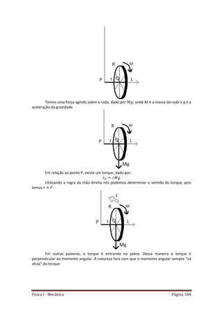 Física I - Mecânica Página 184
Temos uma força agindo sobre a roda, dado por , onde M é a massa da roda e g é a
aceleração da gravidade.
Em relação ao ponto P, existe um torque, dado por:
Utilizando a regra da mão direita nós podemos determinar o sentido do torque, pois
temos :
Em outras palavras, o torque é entrando no plano. Dessa maneira o torque é
perpendicular ao momento angular. A natureza fará com que o momento angular sempre “vá
atrás” do torque:
 