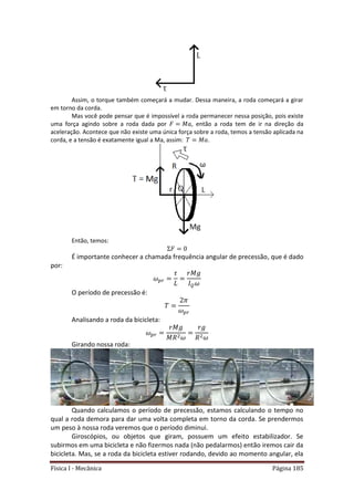 Física I - Mecânica Página 185
Assim, o torque também começará a mudar. Dessa maneira, a roda começará a girar
em torno da corda.
Mas você pode pensar que é impossível a roda permanecer nessa posição, pois existe
uma força agindo sobre a roda dada por , então a roda tem de ir na direção da
aceleração. Acontece que não existe uma única força sobre a roda, temos a tensão aplicada na
corda, e a tensão é exatamente igual a Ma, assim: .
Então, temos:
É importante conhecer a chamada frequência angular de precessão, que é dado
por:
O período de precessão é:
Analisando a roda da bicicleta:
Girando nossa roda:
Quando calculamos o período de precessão, estamos calculando o tempo no
qual a roda demora para dar uma volta completa em torno da corda. Se prendermos
um peso à nossa roda veremos que o período diminui.
Giroscópios, ou objetos que giram, possuem um efeito estabilizador. Se
subirmos em uma bicicleta e não fizermos nada (não pedalarmos) então iremos cair da
bicicleta. Mas, se a roda da bicicleta estiver rodando, devido ao momento angular, ela
 