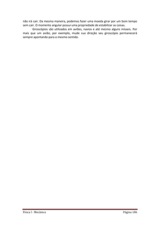 Física I - Mecânica Página 186
não irá cair. Da mesma maneira, podemos fazer uma moeda girar por um bom tempo
sem cair. O momento angular possui uma propriedade de estabilizar as coisas.
Giroscópios são utilizados em aviões, navios e até mesmo alguns mísseis. Por
mais que um avião, por exemplo, mude sua direção seu giroscópio permanecerá
sempre apontando para o mesmo sentido.
 