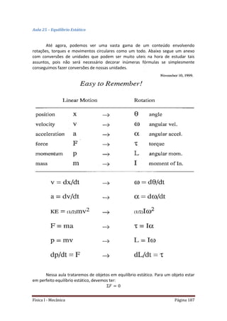 Física I - Mecânica Página 187
Aula 25 – Equilíbrio Estático
Até agora, podemos ver uma vasta gama de um conteúdo envolvendo
rotações, torques e movimentos circulares como um todo. Abaixo segue um anexo
com conversões de unidades que podem ser muito uteis na hora de estudar tais
assuntos, pois não será necessário decorar inúmeras fórmulas se simplesmente
conseguimos fazer conversões de nossas unidades.
Nessa aula trataremos de objetos em equilíbrio estático. Para um objeto estar
em perfeito equilíbrio estático, devemos ter:
 