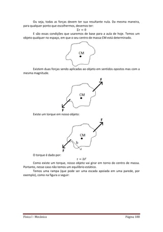 Física I - Mecânica Página 188
Ou seja, todas as forças devem ter sua resultante nula. Da mesma maneira,
para qualquer ponto que escolhermos, devemos ter:
E são essas condições que usaremos de base para a aula de hoje. Temos um
objeto qualquer no espaço, em que o seu centro de massa CM está determinado.
Existem duas forças sendo aplicadas ao objeto em sentidos opostos mas com a
mesma magnitude.
Existe um torque em nosso objeto:
O torque é dado por:
Como existe um torque, nosso objeto vai girar em torno do centro de massa.
Portanto, nesse caso não temos um equilíbrio estático.
Temos uma rampa (que pode ser uma escada apoiada em uma parede, por
exemplo), como na figura a seguir:
 