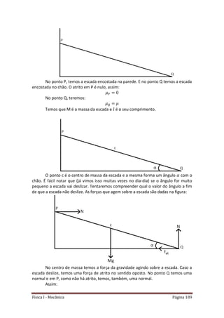 Física I - Mecânica Página 189
No ponto P, temos a escada encostada na parede. E no ponto Q temos a escada
encostada no chão. O atrito em P é nulo, assim:
No ponto Q, teremos:
Temos que M é a massa da escada e é o seu comprimento.
O ponto c é o centro de massa da escada e a mesma forma um ângulo com o
chão. É fácil notar que (já vimos isso muitas vezes no dia-dia) se o ângulo for muito
pequeno a escada vai deslizar. Tentaremos compreender qual o valor do ângulo a fim
de que a escada não deslize. As forças que agem sobre a escada são dadas na figura:
No centro de massa temos a força da gravidade agindo sobre a escada. Caso a
escada deslize, temos uma força de atrito no sentido oposto. No ponto Q temos uma
normal e em P, como não há atrito, temos, também, uma normal.
Assim:
 