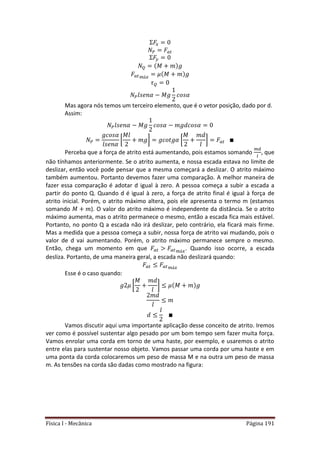 Física I - Mecânica Página 191
𝑡
𝑡
Mas agora nós temos um terceiro elemento, que é o vetor posição, dado por d.
Assim:
[ ] [ ] 𝑡
Perceba que a força de atrito está aumentando, pois estamos somando , que
não tínhamos anteriormente. Se o atrito aumenta, e nossa escada estava no limite de
deslizar, então você pode pensar que a mesma começará a deslizar. O atrito máximo
também aumentou. Portanto devemos fazer uma comparação. A melhor maneira de
fazer essa comparação é adotar d igual à zero. A pessoa começa a subir a escada a
partir do ponto Q. Quando d é igual à zero, a força de atrito final é igual à força de
atrito inicial. Porém, o atrito máximo altera, pois ele apresenta o termo m (estamos
somando ). O valor do atrito máximo é independente da distância. Se o atrito
máximo aumenta, mas o atrito permanece o mesmo, então a escada fica mais estável.
Portanto, no ponto Q a escada não irá deslizar, pelo contrário, ela ficará mais firme.
Mas a medida que a pessoa começa a subir, nossa força de atrito vai mudando, pois o
valor de d vai aumentando. Porém, o atrito máximo permanece sempre o mesmo.
Então, chega um momento em que 𝑡 𝑡 . Quando isso ocorre, a escada
desliza. Portanto, de uma maneira geral, a escada não deslizará quando:
𝑡 𝑡
Esse é o caso quando:
[ ]
Vamos discutir aqui uma importante aplicação desse conceito de atrito. Iremos
ver como é possível sustentar algo pesado por um bom tempo sem fazer muita força.
Vamos enrolar uma corda em torno de uma haste, por exemplo, e usaremos o atrito
entre elas para sustentar nosso objeto. Vamos passar uma corda por uma haste e em
uma ponta da corda colocaremos um peso de massa M e na outra um peso de massa
m. As tensões na corda são dadas como mostrado na figura:
 
