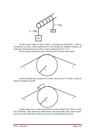 Física I - Mecânica Página 192
Se não houver tração na barra, então T1 será igual ou próximo de T2. Mas se
recorrermos ao atrito, então poderemos ter uma situação de equilíbrio estático, de
modo que nenhuma bloco irá se mover. Assim, poderemos ter T1 >>> T2.
Vamos analisar melhor esse caso. Temos que R é o raio de nossa haste:
Estamos supondo que o puxão em T2 é bem maior que em T1. Então, a corda irá
deslizar no seguinte sentido:
Imagine agora que a corda seja dividida em vários pedacinhos. Como a corda
está deslizando, cada pedacinho (logicamente) está deslizando junto. Sendo assim,
existe um atrito na direção contrária, um atrito em cada pedacinho da corda.
 