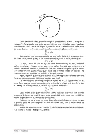 Física I - Mecânica Página 193
Como existe um atrito, podemos imaginar que essa força auxilia T1 a segurar o
peso em T2. Para calcular esse atrito, devemos tomar uma integral de todos os valores
dos atritos na corda. Existe um ângulo formado entre os extremos dos pedacinhos
da corda. Quando resolvemos nossa integral e nossas derivações encontramos:
Suponhamos que temos uma corda, na qual serão dadas três voltas em torno
da haste. Então, temos que . Vamos supor que . Assim, temos que:
Ou seja, a força do lado de T1 é 40 vezes menor que T2, ou seja, podemos
aplicar uma força 40 vezes menor que o peso aplica de modo que sustentemos o
mesmo. Se dermos seis voltas, nosso valor final será 2.000. Isso significa que se de um
lado temos um peso igual a 10.000 kg, do outro lado podemos colocar um peso de 5 kg
que manteremos o equilíbrio (na eminência de deslizamento).
Agora, digamos que eu queira levantar os 10.000 kg puxando a corda com uma
força um pouco maior que 50 N. Seria possível fazer isso?
De forma alguma eu conseguirei puxar o peso de 10.000 kg para cima. Se eu
tento fazer isso, eu inverto completamente a situação e coloco o atrito a favor dos
10.000 kg. Em outras palavras, T1 se torna T2, o que nos fornecerá:
Desse modo, se eu quero levantar os 10.000 kg dando seis voltas com a corda
em torno da haste, eu terei de fazer uma força 2.000 vezes maior que 10.000 kg.
Assim, eu precisarei de 20 milhões de quilogramas.
Podemos enrolar a corda em torno de uma haste até chegar um ponto em que
o próprio peso da corda segurará o peso do outro lado, sem a necessidade de
segurarmos.
Temos um objeto qualquer, e vamos fixa-lo (pode ser numa parede) num ponto
P. O centro de massa é dado por CM. Então:
 