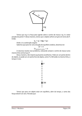 Física I - Mecânica Página 194
Temos que é a força peso agindo sobre o centro de massa e é o vetor
posição do ponto P. Dessa maneira, temos que o objeto sofrerá um giro em torno de P.
Então:
Onde é a aceleração angular.
Sabemos que para ter uma situação de equilíbrio estático, devemos ter:
𝑡
A natureza resolve esse problema, colocando sempre o centro de massa numa
mesma linha vertical que P.
Dessa maneira, não importa qual ponto escolhemos. Pode ser um ponto dentro
do objeto, ou pode ser um ponto fora do objeto, como P e CM estão na mesma linha, o
torque é nulo.
Temos que para um objeto estar em equilíbrio, além do torque, a soma das
forças devem ser zero. Perceba que:
 