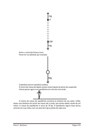 Física I - Mecânica Página 195
Assim, a soma das forças é zero.
Pense em um pêndulo, por exemplo:
O pêndulo está em equilíbrio estático.
O centro de massa do objeto sempre estará abaixo do ponto de suspensão.
Vamos pensar agora num equilibrista em cima de uma corda.
O centro de massa do equilibrista encontra-se próximo de seu peito. Então,
existe uma distância do centro de massa até a corda, que vamos adotar sendo de um
metro. A massa do equilibrista é cerca de 70 kg. O equilibrista segura duas barras
verticais em suas mãos, com um peso de 5 kg na ponta de cada uma.
 