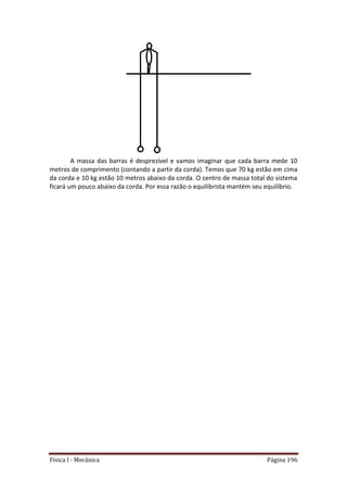 Física I - Mecânica Página 196
A massa das barras é desprezível e vamos imaginar que cada barra mede 10
metros de comprimento (contando a partir da corda). Temos que 70 kg estão em cima
da corda e 10 kg estão 10 metros abaixo da corda. O centro de massa total do sistema
ficará um pouco abaixo da corda. Por essa razão o equilibrista mantém seu equilíbrio.
 