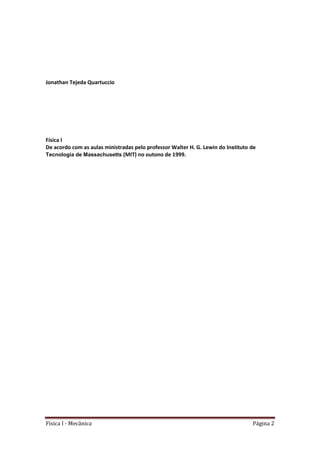 Física I - Mecânica Página 2
Jonathan Tejeda Quartuccio
Física I
De acordo com as aulas ministradas pelo professor Walter H. G. Lewin do Instituto de
Tecnologia de Massachusetts (MIT) no outono de 1999.
 