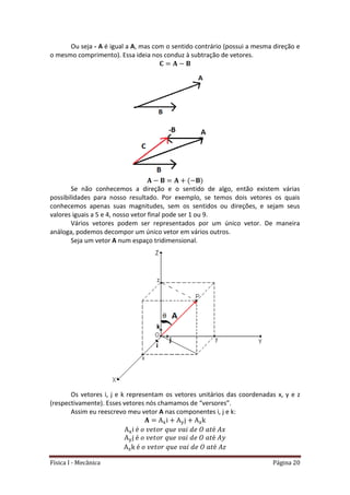 Física I - Mecânica Página 20
Ou seja - A é igual a A, mas com o sentido contrário (possui a mesma direção e
o mesmo comprimento). Essa ideia nos conduz à subtração de vetores.
Se não conhecemos a direção e o sentido de algo, então existem várias
possibilidades para nosso resultado. Por exemplo, se temos dois vetores os quais
conhecemos apenas suas magnitudes, sem os sentidos ou direções, e sejam seus
valores iguais a 5 e 4, nosso vetor final pode ser 1 ou 9.
Vários vetores podem ser representados por um único vetor. De maneira
análoga, podemos decompor um único vetor em vários outros.
Seja um vetor A num espaço tridimensional.
Os vetores i, j e k representam os vetores unitários das coordenadas x, y e z
(respectivamente). Esses vetores nós chamamos de “versores”.
Assim eu reescrevo meu vetor A nas componentes i, j e k:
 