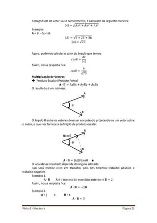 Física I - Mecânica Página 21
A magnitude do vetor, ou o comprimento, é calculado da seguinte maneira:
| | √
Exemplo:
A = 3i – 5j + 6k
| | √
| | √
Agora, podemos calcular o valor do ângulo que temos.
| |
Assim, nossa resposta fica:
√
Multiplicação de Vetores
 Produto Escalar (Produto Ponto)
O resultado é um número.
O ângulo θ entre os vetores deve ser encontrado projetando-se um vetor sobre
o outro, o que nos fornece a definição de produto escalar:
| || |
O sinal desse resultado depende do ângulo adotado.
Isso será melhor visto em trabalho, pois nós teremos trabalho positivo e
trabalho negativo.
Exemplo 1.
Assim, nossa resposta fica:
Exemplo 2.
A = j e B = k
 