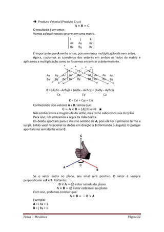 Física I - Mecânica Página 22
 Produto Vetorial (Produto Cruz)
O resultado é um vetor.
Vamos colocar nossos vetores em uma matriz.
É importante que A venha antes, pois em nossa multiplicação ele vem antes.
Agora, copiamos as coordenas dos vetores em ambos os lados da matriz e
aplicamos a multiplicação como se fossemos encontrar o determinante.
Conhecendo dois vetores A e B, temos que:
| || |
Nós conhecemos a magnitude do vetor, mas como saberemos sua direção?
Para isso, nós utilizamos a regra da mão direita.
Os dedos apontam para o mesmo sentido de A, pois ele foi o primeiro termo a
surgir. Então você rotacional os dedos em direção à B (formando o ângulo). O polegar
apontará no sentido do vetor C.
Se o vetor entra no plano, seu sinal será positivo. O vetor é sempre
perpendicular a A e B. Portanto:
Com isso, podemos concluir que:
Exemplo:
A = i Ax = 1
B = j By = 1
 