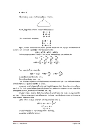 Física I - Mecânica Página 23
Há uma dica para a multiplicação de vetores:
Assim, seguindo sempre no sentido das setas:
Caso invertemos a ordem:
Agora, vamos observar um ponto que se move em um espaço tridimensional
durante um tempo t. Seja r(t) o vetor deslocamento:
Podemos derivar essa função e encontrar a velocidade e a aceleração:
Para o ponto P se movendo:
Essas são as coordenadas em x.
De modo análogo para y e z.
Com isso decompomos um movimento tridimensional para um movimento em
uma dimensão, o que irá facilitar as coisas.
Lançando uma bola para frente sua trajetória poderá ser descrita em um plano
vertical. Por mais que a bola viaje em 3 dimensões, podemos representar sua trajetória
em apenas 2 eixos, bidimensionalmente, em x e y.
Estudaremos o trajeto da bola analisando um trajeto no eixo x independente
do eixo y. Da mesma maneira analisaremos o eixo y e então juntaremos ambos para
descrever o trajeto da bola.
Como vimos na aula anterior, em movimentos em 1-D.
Estudaremos essas equações para x e depois y.
Lançando uma bola, temos:
 
