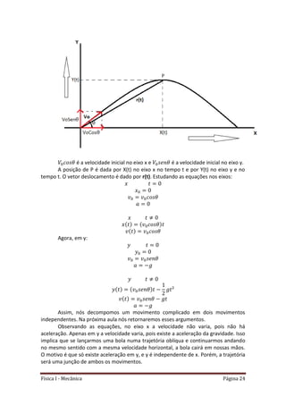 Física I - Mecânica Página 24
é a velocidade inicial no eixo x e é a velocidade inicial no eixo y.
A posição de P é dada por X(t) no eixo x no tempo t e por Y(t) no eixo y e no
tempo t. O vetor deslocamento é dado por r(t). Estudando as equações nos eixos:
Agora, em y:
Assim, nós decompomos um movimento complicado em dois movimentos
independentes. Na próxima aula nós retornaremos esses argumentos.
Observando as equações, no eixo x a velocidade não varia, pois não há
aceleração. Apenas em y a velocidade varia, pois existe a aceleração da gravidade. Isso
implica que se lançarmos uma bola numa trajetória oblíqua e continuarmos andando
no mesmo sentido com a mesma velocidade horizontal, a bola cairá em nossas mãos.
O motivo é que só existe aceleração em y, e y é independente de x. Porém, a trajetória
será uma junção de ambos os movimentos.
 