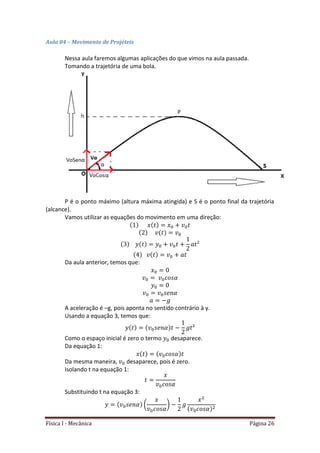 Física I - Mecânica Página 26
Aula 04 – Movimento de Projéteis
Nessa aula faremos algumas aplicações do que vimos na aula passada.
Tomando a trajetória de uma bola.
P é o ponto máximo (altura máxima atingida) e S é o ponto final da trajetória
(alcance).
Vamos utilizar as equações do movimento em uma direção:
Da aula anterior, temos que:
A aceleração é –g, pois aponta no sentido contrário à y.
Usando a equação 3, temos que:
Como o espaço inicial é zero o termo desaparece.
Da equação 1:
Da mesma maneira, desaparece, pois é zero.
Isolando t na equação 1:
Substituindo t na equação 3:
( )
 