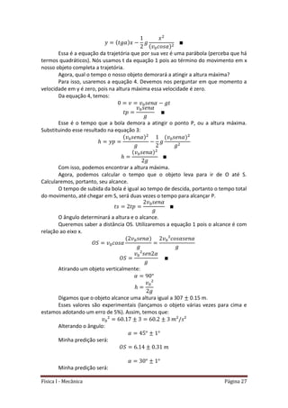 Física I - Mecânica Página 27
Essa é a equação da trajetória que por sua vez é uma parábola (perceba que há
termos quadráticos). Nós usamos t da equação 1 pois ao término do movimento em x
nosso objeto completa a trajetória.
Agora, qual o tempo o nosso objeto demorará a atingir a altura máxima?
Para isso, usaremos a equação 4. Devemos nos perguntar em que momento a
velocidade em y é zero, pois na altura máxima essa velocidade é zero.
Da equação 4, temos:
Esse é o tempo que a bola demora a atingir o ponto P, ou a altura máxima.
Substituindo esse resultado na equação 3:
Com isso, podemos encontrar a altura máxima.
Agora, podemos calcular o tempo que o objeto leva para ir de O até S.
Calcularemos, portanto, seu alcance.
O tempo de subida da bola é igual ao tempo de descida, portanto o tempo total
do movimento, até chegar em S, será duas vezes o tempo para alcançar P.
O ângulo determinará a altura e o alcance.
Queremos saber a distância OS. Utilizaremos a equação 1 pois o alcance é com
relação ao eixo x.
Atirando um objeto verticalmente:
Digamos que o objeto alcance uma altura igual a 307 0.15 m.
Esses valores são experimentais (lançamos o objeto várias vezes para cima e
estamos adotando um erro de 5%). Assim, temos que:
Alterando o ângulo:
Minha predição será:
Minha predição será:
 