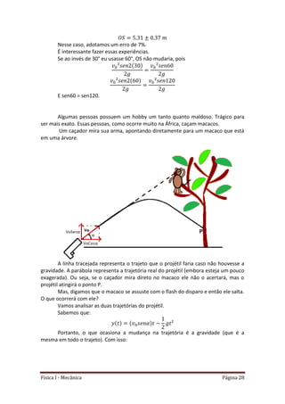 Física I - Mecânica Página 28
Nesse caso, adotamos um erro de 7%.
É interessante fazer essas experiências.
Se ao invés de 30° eu usasse 60°, OS não mudaria, pois
E sen60 = sen120.
Algumas pessoas possuem um hobby um tanto quanto maldoso. Trágico para
ser mais exato. Essas pessoas, como ocorre muito na África, caçam macacos.
Um caçador mira sua arma, apontando diretamente para um macaco que está
em uma árvore.
A linha tracejada representa o trajeto que o projétil faria caso não houvesse a
gravidade. A parábola representa a trajetória real do projétil (embora esteja um pouco
exagerada). Ou seja, se o caçador mira direto no macaco ele não o acertará, mas o
projétil atingirá o ponto P.
Mas, digamos que o macaco se assuste com o flash do disparo e então ele salta.
O que ocorrerá com ele?
Vamos analisar as duas trajetórias do projétil.
Sabemos que:
Portanto, o que ocasiona a mudança na trajetória é a gravidade (que é a
mesma em todo o trajeto). Com isso:
 