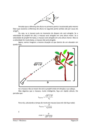 Física I - Mecânica Página 29
Perceba que a diferença de altura no primeiro ponto é ocasionada pelo mesmo
fator que ocasiona a diferença de altura no segundo ponto (ambos são por causa do
1/2gt²).
Ou seja, se o macaco pula no momento do disparo ele será atingido. Se a
velocidade do projétil for alta, o macaco será atingido em uma altura maior. Se a
velocidade do projétil for baixa, o macaco será atingido em uma altura menor. Mas se
a velocidade for muito baixa, o macaco não será atingido.
Agora, vamos imaginar a mesma situação só que dentro de um elevador em
queda livre.
Se o macaco não se mover ele verá o projétil vindo em direção a sua cabeça.
Mas digamos que o macaco, muito inteligente, faça um rápido cálculo. Ele
percebe que:
𝑡
√
Para nós, calculando o tempo de morte do macaco (caso ele não faça nada):
𝑡
E
√
 