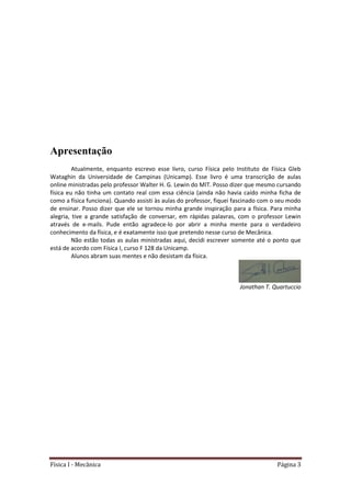 Física I - Mecânica Página 3
Apresentação
Atualmente, enquanto escrevo esse livro, curso Física pelo Instituto de Física Gleb
Wataghin da Universidade de Campinas (Unicamp). Esse livro é uma transcrição de aulas
online ministradas pelo professor Walter H. G. Lewin do MIT. Posso dizer que mesmo cursando
física eu não tinha um contato real com essa ciência (ainda não havia caído minha ficha de
como a física funciona). Quando assisti às aulas do professor, fiquei fascinado com o seu modo
de ensinar. Posso dizer que ele se tornou minha grande inspiração para a física. Para minha
alegria, tive a grande satisfação de conversar, em rápidas palavras, com o professor Lewin
através de e-mails. Pude então agradece-lo por abrir a minha mente para o verdadeiro
conhecimento da física, e é exatamente isso que pretendo nesse curso de Mecânica.
Não estão todas as aulas ministradas aqui, decidi escrever somente até o ponto que
está de acordo com Física I, curso F 128 da Unicamp.
Alunos abram suas mentes e não desistam da física.
Jonathan T. Quartuccio
 