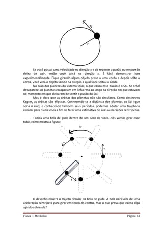 Física I - Mecânica Página 33
Se você possui uma velocidade na direção x e de repente o puxão ou empurrão
deixa de agir, então você sairá na direção x. É fácil demonstrar isso
experimentalmente. Fique girando algum objeto preso a uma corda e depois solte a
corda. Você verá o objeto saindo na direção a qual você soltou a corda.
No caso dos planetas do sistema solar, o que causa esse puxão é o Sol. Se o Sol
desaparece, os planetas escapariam em linha reta ao longo da direção em que estavam
no momento em que deixaram de sentir o puxão do Sol.
Mas é claro que as órbitas dos planetas não são circulares. Como descreveu
Kepler, as órbitas são elípticas. Conhecendo-se a distância dos planetas ao Sol (que
seria o raio) e conhecendo também seus períodos, podemos adotar uma trajetória
circular para os mesmos a fim de fazer uma estimativa de suas acelerações centrípetas.
Temos uma bola de gude dentro de um tubo de vidro. Nós vamos girar esse
tubo, como mostra a figura:
O desenho mostra o trajeto circular da bola de gude. A bola necessita de uma
aceleração centrípeta para girar em torno do centro. Mas o que prova que exista algo
agindo sobre ela?
 