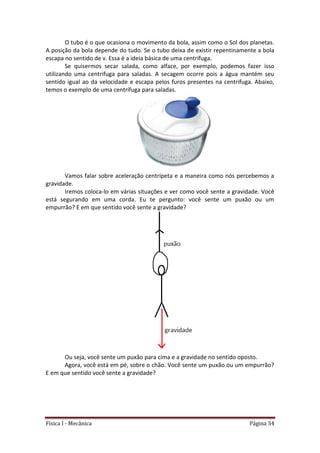 Física I - Mecânica Página 34
O tubo é o que ocasiona o movimento da bola, assim como o Sol dos planetas.
A posição da bola depende do tudo. Se o tubo deixa de existir repentinamente a bola
escapa no sentido de v. Essa é a ideia básica de uma centrífuga.
Se quisermos secar salada, como alface, por exemplo, podemos fazer isso
utilizando uma centrifuga para saladas. A secagem ocorre pois a água mantém seu
sentido igual ao da velocidade e escapa pelos furos presentes na centrifuga. Abaixo,
temos o exemplo de uma centrífuga para saladas.
Vamos falar sobre aceleração centrípeta e a maneira como nós percebemos a
gravidade.
Iremos coloca-lo em várias situações e ver como você sente a gravidade. Você
está segurando em uma corda. Eu te pergunto: você sente um puxão ou um
empurrão? E em que sentido você sente a gravidade?
Ou seja, você sente um puxão para cima e a gravidade no sentido oposto.
Agora, você está em pé, sobre o chão. Você sente um puxão ou um empurrão?
E em que sentido você sente a gravidade?
 