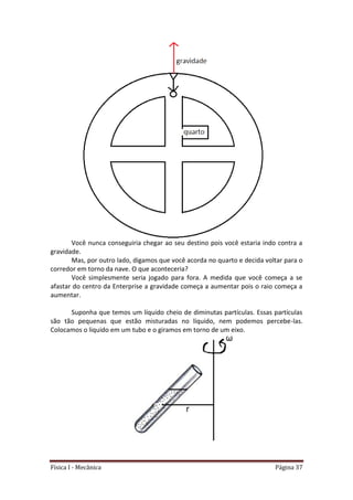 Física I - Mecânica Página 37
Você nunca conseguiria chegar ao seu destino pois você estaria indo contra a
gravidade.
Mas, por outro lado, digamos que você acorda no quarto e decida voltar para o
corredor em torno da nave. O que aconteceria?
Você simplesmente seria jogado para fora. A medida que você começa a se
afastar do centro da Enterprise a gravidade começa a aumentar pois o raio começa a
aumentar.
Suponha que temos um líquido cheio de diminutas partículas. Essas partículas
são tão pequenas que estão misturadas no líquido, nem podemos percebe-las.
Colocamos o liquido em um tubo e o giramos em torno de um eixo.
 