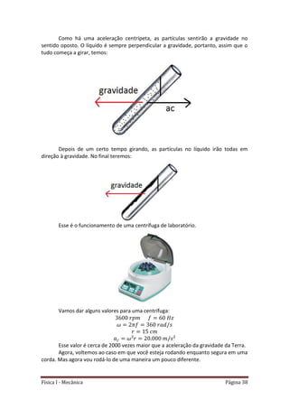 Física I - Mecânica Página 38
Como há uma aceleração centrípeta, as partículas sentirão a gravidade no
sentido oposto. O líquido é sempre perpendicular a gravidade, portanto, assim que o
tudo começa a girar, temos:
Depois de um certo tempo girando, as partículas no líquido irão todas em
direção à gravidade. No final teremos:
Esse é o funcionamento de uma centrífuga de laboratório.
Vamos dar alguns valores para uma centrífuga:
Esse valor é cerca de 2000 vezes maior que a aceleração da gravidade da Terra.
Agora, voltemos ao caso em que você esteja rodando enquanto segura em uma
corda. Mas agora vou rodá-lo de uma maneira um pouco diferente.
 