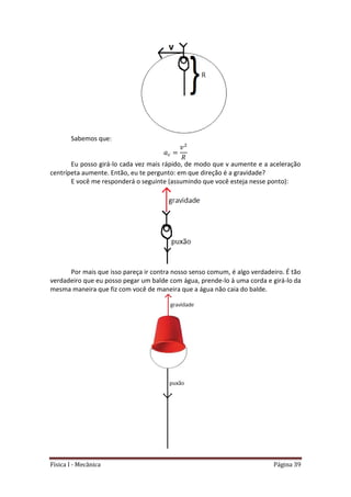 Física I - Mecânica Página 39
Sabemos que:
Eu posso girá-lo cada vez mais rápido, de modo que v aumente e a aceleração
centrípeta aumente. Então, eu te pergunto: em que direção é a gravidade?
E você me responderá o seguinte (assumindo que você esteja nesse ponto):
Por mais que isso pareça ir contra nosso senso comum, é algo verdadeiro. É tão
verdadeiro que eu posso pegar um balde com água, prende-lo à uma corda e girá-lo da
mesma maneira que fiz com você de maneira que a água não caia do balde.
 