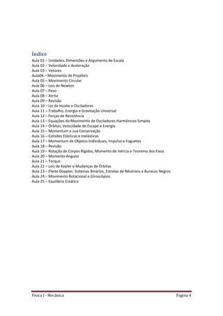 Física I - Mecânica Página 4
Índice
Aula 01 – Unidades, Dimensões e Argumento de Escala
Aula 02 – Velocidade e Aceleração
Aula 03 – Vetores
Aula04 – Movimento de Projéteis
Aula 05 – Movimento Circular
Aula 06 – Leis de Newton
Aula 07 – Peso
Aula 08 – Atrito
Aula 09 – Revisão
Aula 10 – Lei de Hooke e Osciladores
Aula 11 – Trabalho, Energia e Gravitação Universal
Aula 12 – Forças de Resistência
Aula 13 – Equações do Movimento de Osciladores Harmônicos Simples
Aula 14 – Órbitas, Velocidade de Escape e Energia
Aula 15 – Momentum e sua Conservação
Aula 16 – Colisões Elásticas e Inelásticas
Aula 17 – Momentum de Objetos Individuais, Impulso e Foguetes
Aula 18 – Revisão
Aula 19 – Rotação de Corpos Rígidos, Momento de Inércia e Teorema dos Eixos
Aula 20 – Momento Angular
Aula 21 – Torque
Aula 22 – Leis de Kepler e Mudanças de Órbitas
Aula 23 – Efeito Doppler, Sistemas Binários, Estrelas de Nêutrons e Buracos Negros
Aula 24 – Movimento Rotacional e Giroscópios
Aula 25 – Equilíbrio Estático
 