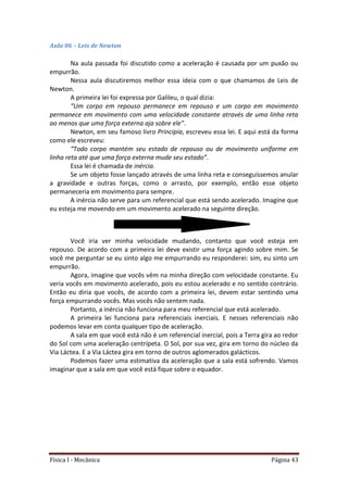 Física I - Mecânica Página 43
Aula 06 – Leis de Newton
Na aula passada foi discutido como a aceleração é causada por um puxão ou
empurrão.
Nessa aula discutiremos melhor essa ideia com o que chamamos de Leis de
Newton.
A primeira lei foi expressa por Galileu, o qual dizia:
“Um corpo em repouso permanece em repouso e um corpo em movimento
permanece em movimento com uma velocidade constante através de uma linha reta
ao menos que uma força externa aja sobre ele”.
Newton, em seu famoso livro Principia, escreveu essa lei. E aqui está da forma
como ele escreveu:
“Todo corpo mantém seu estado de repouso ou de movimento uniforme em
linha reta até que uma força externa mude seu estado”.
Essa lei é chamada de inércia.
Se um objeto fosse lançado através de uma linha reta e conseguíssemos anular
a gravidade e outras forças, como o arrasto, por exemplo, então esse objeto
permaneceria em movimento para sempre.
A inércia não serve para um referencial que está sendo acelerado. Imagine que
eu esteja me movendo em um movimento acelerado na seguinte direção.
Você iria ver minha velocidade mudando, contanto que você esteja em
repouso. De acordo com a primeira lei deve existir uma força agindo sobre mim. Se
você me perguntar se eu sinto algo me empurrando eu responderei: sim, eu sinto um
empurrão.
Agora, imagine que vocês vêm na minha direção com velocidade constante. Eu
veria vocês em movimento acelerado, pois eu estou acelerado e no sentido contrário.
Então eu diria que vocês, de acordo com a primeira lei, devem estar sentindo uma
força empurrando vocês. Mas vocês não sentem nada.
Portanto, a inércia não funciona para meu referencial que está acelerado.
A primeira lei funciona para referenciais inerciais. E nesses referenciais não
podemos levar em conta qualquer tipo de aceleração.
A sala em que você está não é um referencial inercial, pois a Terra gira ao redor
do Sol com uma aceleração centrípeta. O Sol, por sua vez, gira em torno do núcleo da
Via Láctea. E a Via Láctea gira em torno de outros aglomerados galácticos.
Podemos fazer uma estimativa da aceleração que a sala está sofrendo. Vamos
imaginar que a sala em que você está fique sobre o equador.
 