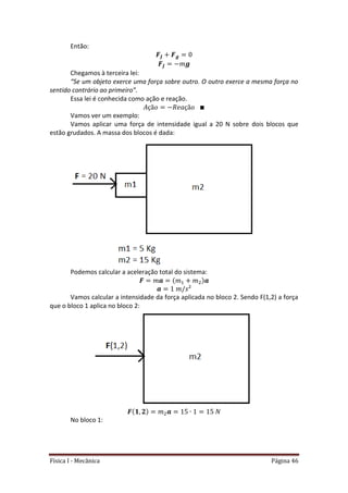 Física I - Mecânica Página 46
Então:
Chegamos à terceira lei:
“Se um objeto exerce uma força sobre outro. O outro exerce a mesma força no
sentido contrário ao primeiro”.
Essa lei é conhecida como ação e reação.
Vamos ver um exemplo:
Vamos aplicar uma força de intensidade igual a 20 N sobre dois blocos que
estão grudados. A massa dos blocos é dada:
Podemos calcular a aceleração total do sistema:
Vamos calcular a intensidade da força aplicada no bloco 2. Sendo F(1,2) a força
que o bloco 1 aplica no bloco 2:
No bloco 1:
 