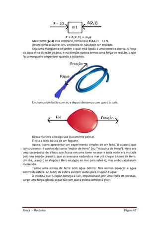 Física I - Mecânica Página 47
Mas como F(2,1) está contrário, temos que F(2,1) = – 15 N.
Assim como as outras leis, a terceira lei não pode ser provada.
Seja uma mangueira de jardim a qual está ligada a uma torneira aberta. A força
da água é na direção do jato, e na direção oposta temos uma força de reação, o que
faz a mangueira serpentear quando a soltamos.
Enchemos um balão com ar, e depois deixamos com que o ar saia.
Dessa maneira a bexiga voa loucamente pelo ar.
É essa a ideia básica de um foguete.
Agora, quero apresentar um experimento simples de ser feito. O aparato que
construiremos é conhecido como “motor de Hero” (ou “máquina de Hero”). Hero era
uma sacerdotisa de Vênus que ficava em uma torre no mar e toda noite era visitada
pelo seu amado Leandro, que atravessava nadando o mar até chegar à torre de Hero.
Um dia, Leandro se afogou e Hero se jogou ao mar para salvá-lo, mas ambos acabaram
morrendo.
Temos uma esfera de ferro com água dentro. Nós iremos aquecer a água
dentro da esfera. Ao redor da esfera existem saídas para o vapor d´agua.
À medida que o vapor começa a sair, impulsionado por uma força de pressão,
surge uma força oposta, o que faz com que a esfera comece a girar.
 