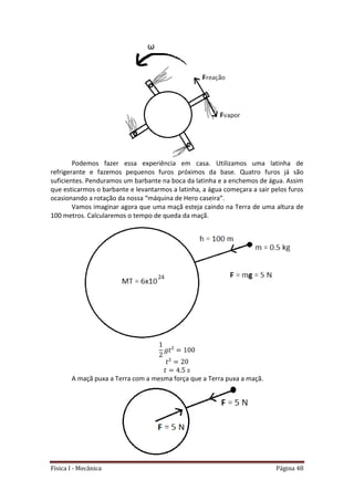 Física I - Mecânica Página 48
Podemos fazer essa experiência em casa. Utilizamos uma latinha de
refrigerante e fazemos pequenos furos próximos da base. Quatro furos já são
suficientes. Penduramos um barbante na boca da latinha e a enchemos de água. Assim
que esticarmos o barbante e levantarmos a latinha, a água começara a sair pelos furos
ocasionando a rotação da nossa “máquina de Hero caseira”.
Vamos imaginar agora que uma maçã esteja caindo na Terra de uma altura de
100 metros. Calcularemos o tempo de queda da maçã.
A maçã puxa a Terra com a mesma força que a Terra puxa a maçã.
 