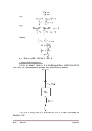 Física I - Mecânica Página 50
Em x:
√
Em y:
√ √
Portanto:
√
√
√
√
Se m = 4 kg, temos T1 = 29.3 N e T2 = 20.7 N.
Fazendo uma experimentação...
Eu tenho um bloco de massa m = 2 kg pendurado, onde na parte inferior tenho
uma corda que está apenas presa ao bloco (sem aplicar força ao mesmo).
Se eu puxo o bloco para baixo, de modo que eu não o estou acelerando, T1
deve aumentar.
 