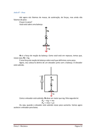 Física I - Mecânica Página 52
Aula 07 – Peso
Até agora nós falamos de massa, de aceleração, de forças, mas ainda não
falamos de peso.
O que é o peso?
Você está sobre uma balança.
Fb é a força de reação da balança. Como você está em repouso, temos que,
nesse caso, Fb = mg.
É essa força de reação da balança sobre você que definimos como peso.
Agora, vou coloca-lo dentro de um elevador junto com a balança. O elevador
está subindo.
Como o elevador está subindo, Fb deve ser maior que mg. Pela segunda lei:
Ou seja, quando o elevador está subindo nosso peso aumenta. Vamos agora
acelerar o elevador para baixo.
 