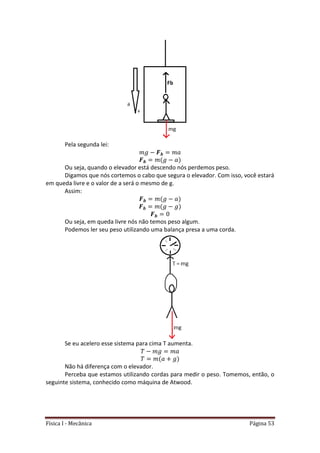 Física I - Mecânica Página 53
Pela segunda lei:
Ou seja, quando o elevador está descendo nós perdemos peso.
Digamos que nós cortemos o cabo que segura o elevador. Com isso, você estará
em queda livre e o valor de a será o mesmo de g.
Assim:
Ou seja, em queda livre nós não temos peso algum.
Podemos ler seu peso utilizando uma balança presa a uma corda.
Se eu acelero esse sistema para cima T aumenta.
Não há diferença com o elevador.
Perceba que estamos utilizando cordas para medir o peso. Tomemos, então, o
seguinte sistema, conhecido como máquina de Atwood.
 