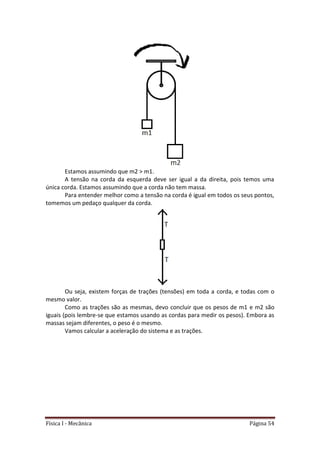 Física I - Mecânica Página 54
Estamos assumindo que m2 > m1.
A tensão na corda da esquerda deve ser igual a da direita, pois temos uma
única corda. Estamos assumindo que a corda não tem massa.
Para entender melhor como a tensão na corda é igual em todos os seus pontos,
tomemos um pedaço qualquer da corda.
Ou seja, existem forças de trações (tensões) em toda a corda, e todas com o
mesmo valor.
Como as trações são as mesmas, devo concluir que os pesos de m1 e m2 são
iguais (pois lembre-se que estamos usando as cordas para medir os pesos). Embora as
massas sejam diferentes, o peso é o mesmo.
Vamos calcular a aceleração do sistema e as trações.
 