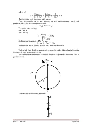 Física I - Mecânica Página 56
m2 >> m1
Ou seja, nesse caso não existe mais tração.
Como no elevador, se m1 está subindo ele está ganhando peso e m2 está
perdendo peso (pois está descendo). Assim:
Vamos dar alguns dados:
m1 = 1.1 kg
m2 = 1.25 kg
Ambos os corpo pesam 1.17g. Por isso:
Podemos ver então que m1 ganhou peso e m2 perdeu peso.
Voltemos à ideia de algumas aulas atrás, quando você está sendo girado preso
à uma corda num movimento circular.
Nós vamos nos fixar em dois pontos da trajetória. O ponto S é o máximo e P é o
ponto mínimo.
Quando você estiver em P, teremos:
 