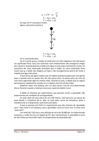 Física I - Mecânica Página 57
Ou seja, em P o seu peso é maior.
Agora, você está no ponto S.
Em S, você perde peso.
Se ac é menor que g, a tração na corda teria um valor negativo e isso não possui
um significado físico. Caso isso ocorresse você simplesmente não conseguiria chegar
até o ponto S. Quando giramos o balde com água na aula sobre movimento circular, foi
necessário dar certa aceleração centrípeta para o balde. Se nossa aceleração fosse
menor que g, o balde não chegaria ao topo e não conseguiríamos girá-lo de modo a
impedir que água não caísse.
O que vimos até agora implica que um objeto quando lançado para cima ganha
peso e quando está em queda livre ele não possui peso. Eu posso pular de cima de
uma mesa segurando algo em minhas mãos. Quando eu pulo, o objeto que eu seguro
permanecerá, rapidamente, parado no ar e depois cairá em minhas mãos.
Podemos soltar uma balança com um peso preso à ela de uma determinada
altura. Durante a queda, a balança marca que o peso do objeto é zero.
A NASA se interessa por experimentos que parecem anular a gravidade. São
experimentos em condições de microgravidade.
Se você saltar de uma altura de uns 100 metros, você possuíra um pouco de
peso devido à resistência do ar. Mas se você saltar acima da atmosfera, onde a
resistência do ar é desprezível, você ficaria sem peso.
O que as pessoas tem feito é o experimento que elas chamam de “gravidade
zero”. Esse nome é um equívoco, pois a gravidade nunca se torna zero. O certo seria
“peso zero”.
Um avião (KC-135) voa a uma altitude de cerca de 30.000 pés. Em determinado
momento, o avião fica em um ângulo de 45° (por conveniência). A velocidade é cerca
de 425 milhas por hora (425 mph). As componentes da velocidade são:
 