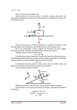 Física I - Mecânica Página 59
Aula 08 – Atrito
Nessa aula iremos tratar sobre atrito.
Quando aplicamos uma força sobre um objeto o mesmo não sofre uma
aceleração instantânea, pois existe uma força oposta ao movimento. Essa força nós
chamamos de atrito.
Existe uma força que é sempre perpendicular à superfície. Essa força é uma
força de reação é nós a chamamos normal. Nesse caso, a normal é igual à mg.
Se eu for aumentando a força, chegará um momento em que o objeto
começará a se mover. A força de atrito (Fat) resiste até um valor máximo.
Podemos escrever a força de atrito como:
O coeficiente de atrito é dado por . Existem dois tipos de coeficiente de atrito.
O coeficiente de atrito estático ( ) ocorre quando o objeto está parado. O coeficiente
de atrito cinético ( ) ocorre quando o objeto já está se movendo.
O coeficiente de atrito estático é maior, pois é bem mais difícil colocar um
objeto em movimento do que manter o mesmo em movimento.
Vamos analisar um plano inclinado.
Podemos aumentar o valor de α a fim que nosso bloco comece a deslizar.
No momento em que o bloco está prestes a deslizar, a segunda lei de Newton
nos fornece:
 