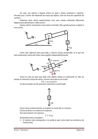 Física I - Mecânica Página 60
Ou seja, nós temos o ângulo crítico no qual o bloco começará a deslizar.
Perceba que o atrito não depende da massa do objeto, nem da área da superfície de
contato.
Podemos fazer vários experimentos com uma rampa utilizando diferentes
objetos para demonstrar a ideia acima.
Vamos utilizar novamente nosso plano inclinado. Mas penduraremos o objeto à
uma corda.
Como não sabemos para que lado o sistema esteja acelerando, se é que ele
está acelerando, temos de tratar essas opções independentemente.
Como eu não sei para que lado meu objeto esteja se acelerando eu não sei
aonde eu colocarei a força de atrito. A única coisa que eu sei é que:
Eu devo estudar os três possíveis casos para a aceleração.
Como vimos anteriormente, as trações na corda são as mesmas.
Vamos analisar um sistema em repouso.
Para permanecer em repouso:
Analisando outras situações:
1. O sistema está começando a se acelerar para cima (está na eminencia do
movimento).
 