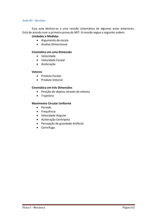 Física I - Mecânica Página 63
Aula 09 – Revisão
Essa aula destina-se à uma revisão sistemática de algumas aulas anteriores.
Está de acordo com a primeira prova do MIT. A revisão segue a seguinte ordem:
Unidades e Medidas
 Argumento de escala
 Analise Dimensional
Cinemática em uma Dimensão
 Velocidade
 Velocidade Escalar
 Aceleração
Vetores
 Produto Escalar
 Produto Vetorial
Cinemática em três Dimensões
 Posição de objetos através de vetores
 Trajetória
Movimento Circular Uniforme
 Período
 Frequência
 Velocidade Angular
 Aceleração Centrípeta
 Percepção de gravidade Artificial
 Centrífuga
 