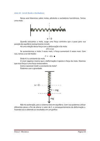 Física I - Mecânica Página 64
Aula 10 – Lei de Hooke e Osciladores
Nessa aula falaremos sobre molas, pêndulos e osciladores harmônicos. Temos
uma mola:
Quando esticamos a mola, surge uma força contrária que a puxa para sua
posição de equilíbrio (comprimento inicial).
Há uma relação dessa força com a deformação x da mola.
| | | |
Se aumentarmos a mola 3 vezes mais, a força aumentará 3 vezes mais. Com
isso, temos a Lei de Hooke:
Onde K é a constante da mola.
O sinal negativo mostra que a deformação é oposta à força da mola. Dizemos
que essa força é uma força restauradora.
Como é possível medir a constante da mola?
Podemos usar a gravidade.
Não há aceleração, pois o sistema está em equilíbrio. Com isso podemos utilizar
diferentes pesos a fim de alterar o valor de F, e consequentemente da deformação x.
Fazendo isso e obtendo os resultados em um gráfico:
 