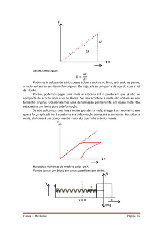 Física I - Mecânica Página 65
Assim, temos que:
Podemos ir colocando vários pesos sobre a mola e ao final, retirando os pesos,
a mola voltará ao seu tamanho original. Ou seja, ela se comporta de acordo com a lei
de Hooke.
Porém, podemos pegar uma mola e estica-la até o ponto em que já não se
comporte de acordo com a lei de Hooke. Se isso acontece a mola não voltará ao seu
tamanho original. Ocasionaremos uma deformação permanente em nossa mola. Ou
seja, existe um limite para a deformação.
Se nós aplicamos uma força muito grande na mola, chegará um momento em
que a força aplicada será constante e a deformação começará a aumentar. Ao soltar a
mola, ela tomará um comprimento maior do que tinha anteriormente.
Há outras maneiras de medir o valor de K.
Vamos tomar um bloco em uma superfície sem atrito.
 