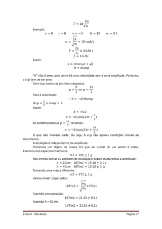 Física I - Mecânica Página 67
√
Exemplo:
√
Assim:
“A” não é zero, pois como há uma velocidade existe uma amplitude. Portanto,
tem de ser zero.
Com isso, temos as possíveis respostas:
Para a velocidade:
Se , o .
Assim:
Se escolhêssemos o , teríamos:
O que não mudaria nada. Ou seja, A e são apenas condições iniciais do
movimento.
A oscilação é independente da amplitude.
Tomemos um objeto de massa m1 que vai oscilar de um ponto á outro.
Faremos isso experimentalmente.
Nós iremos contar 10 períodos de oscilação e depois mudaremos a amplitude.
Tomando uma massa diferente:
Vamos medir 10 períodos:
√
Fazendo uma previsão:
Fazendo A = 35 cm.
 