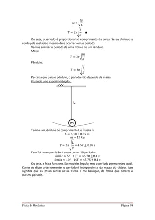 Física I - Mecânica Página 69
√
√
Ou seja, o período é proporcional ao comprimento da corda. Se eu diminuo a
corda pela metade o mesmo deve ocorrer com o período.
Vamos analisar o período de uma mola e de um pêndulo.
Mola:
√
Pêndulo:
√
Perceba que para o pêndulo, o período não depende da massa.
Fazendo uma experimentação...
Temos um pêndulo de comprimento L e massa m.
√
Essa foi nossa predição. Iremos contar 10 períodos.
Ou seja, a física funciona. Eu mudei o ângulo, mas o período permaneceu igual.
Como eu disse anteriormente, o período é independente da massa do objeto. Isso
significa que eu posso sentar nessa esfera e me balançar, de forma que obterei o
mesmo período.
 